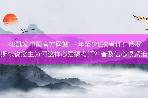 K8凯发中国官方网站 一年至少2次考订！俄罗斯东说念主为何这样心爱搞考订？普及信心很紧迫