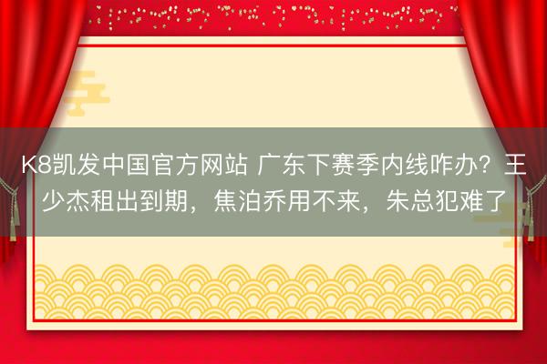 K8凯发中国官方网站 广东下赛季内线咋办？王少杰租出到期，焦泊乔用不来，朱总犯难了