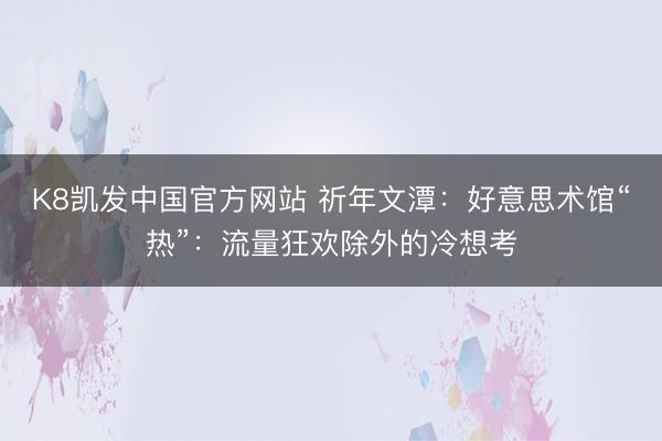 K8凯发中国官方网站 祈年文潭：好意思术馆“热”：流量狂欢除外的冷想考