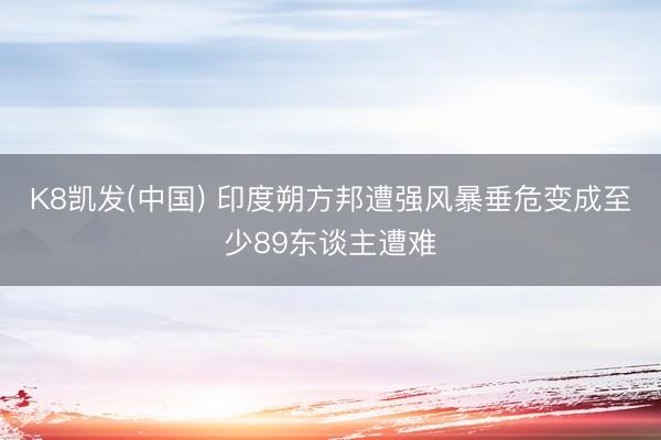 K8凯发(中国) 印度朔方邦遭强风暴垂危变成至少89东谈主遭难