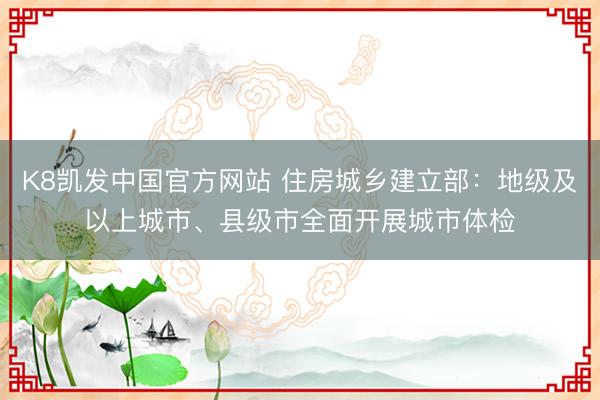 K8凯发中国官方网站 住房城乡建立部：地级及以上城市、县级市全面开展城市体检