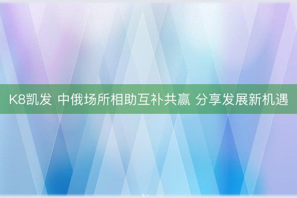 K8凯发 中俄场所相助互补共赢 分享发展新机遇
