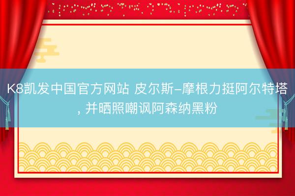 K8凯发中国官方网站 皮尔斯-摩根力挺阿尔特塔， 并晒照嘲讽阿森纳黑粉