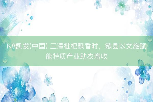 K8凯发(中国) 三潭枇杷飘香时，歙县以文旅赋能特质产业助农增收