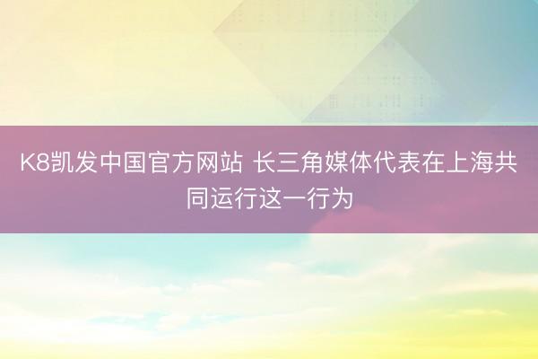 K8凯发中国官方网站 长三角媒体代表在上海共同运行这一行为