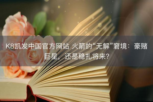 K8凯发中国官方网站 火箭的“无解”窘境：豪赌巨星，还是稳扎将来？