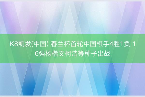 K8凯发(中国) 春兰杯首轮中国棋手4胜1负 16强杨楷文柯洁等种子出战
