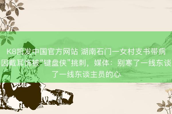 K8凯发中国官方网站 湖南石门一女村支书带病抗灾，却因戴耳饰被“键盘侠”挑刺，媒体：别寒了一线东谈主员的心