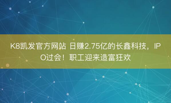 K8凯发官方网站 日赚2.75亿的长鑫科技，IPO过会！职工迎来造富狂欢