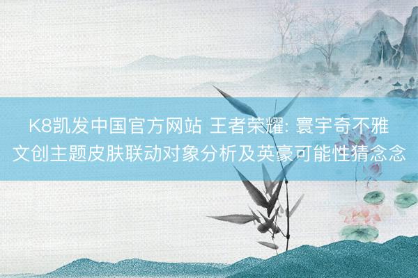 K8凯发中国官方网站 王者荣耀: 寰宇奇不雅文创主题皮肤联动对象分析及英豪可能性猜念念