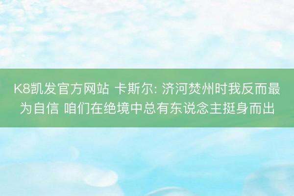 K8凯发官方网站 卡斯尔: 济河焚州时我反而最为自信 咱们在绝境中总有东说念主挺身而出