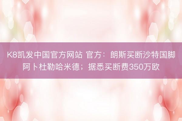K8凯发中国官方网站 官方：朗斯买断沙特国脚阿卜杜勒哈米德；据悉买断费350万欧