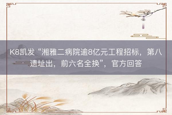 K8凯发 “湘雅二病院逾8亿元工程招标，第八遗址出，前六名全换”，官方回答