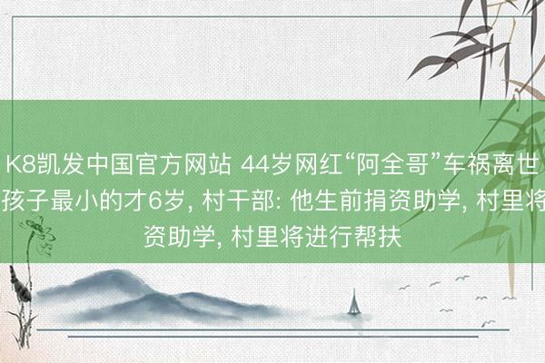 K8凯发中国官方网站 44岁网红“阿全哥”车祸离世， 留住4个孩子最小的才6岁， 村干部: 他生前捐资助学， 村里将进行帮扶