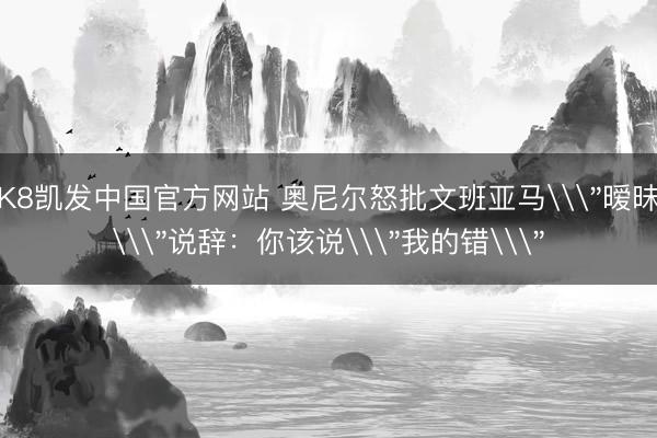 K8凯发中国官方网站 奥尼尔怒批文班亚马\