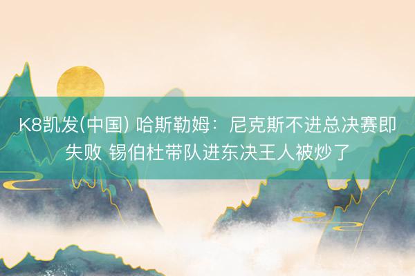 K8凯发(中国) 哈斯勒姆：尼克斯不进总决赛即失败 锡伯杜带队进东决王人被炒了