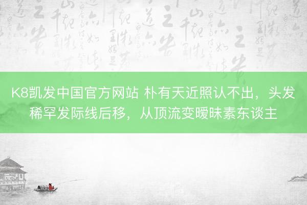 K8凯发中国官方网站 朴有天近照认不出，头发稀罕发际线后移，