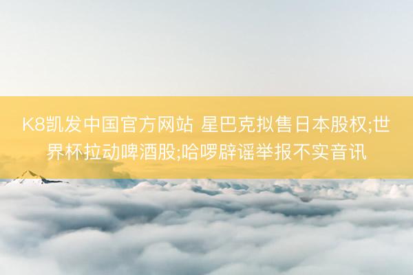 K8凯发中国官方网站 星巴克拟售日本股权;世界杯拉动啤酒股;哈啰辟谣举报不实音讯