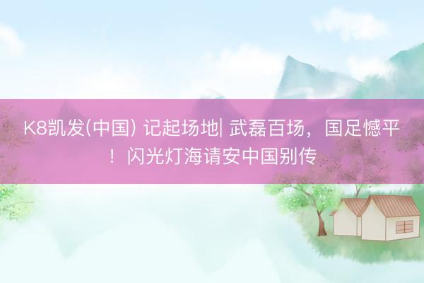 K8凯发(中国) 记起场地| 武磊百场，国足憾平！闪光灯海请安中国别传