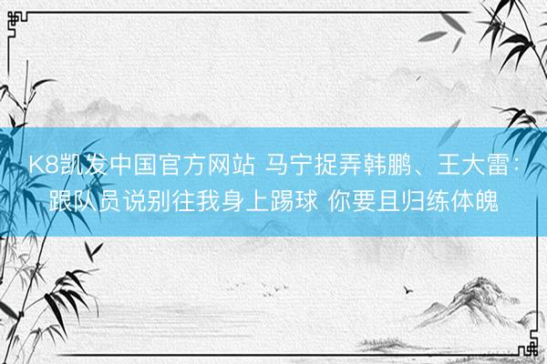 K8凯发中国官方网站 马宁捉弄韩鹏、王大雷：跟队员说别往我身上踢球 你要且归练体魄