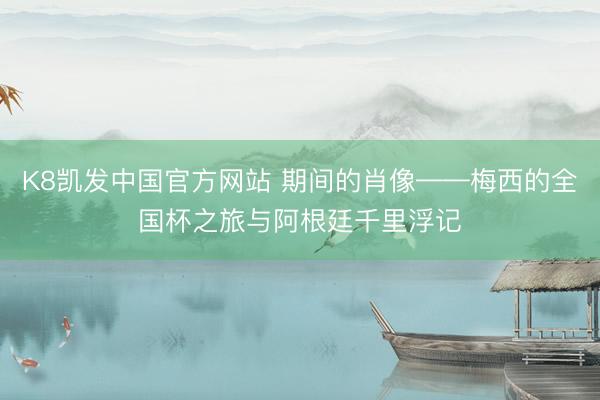 K8凯发中国官方网站 期间的肖像——梅西的全国杯之旅与阿根廷千里浮记