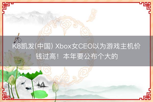 K8凯发(中国) Xbox女CEO以为游戏主机价钱过高！本年要公布个大的