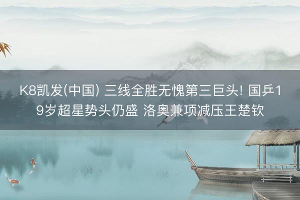 K8凯发(中国) 三线全胜无愧第三巨头! 国乒19岁超星势头仍盛 洛奥兼项减压王楚钦