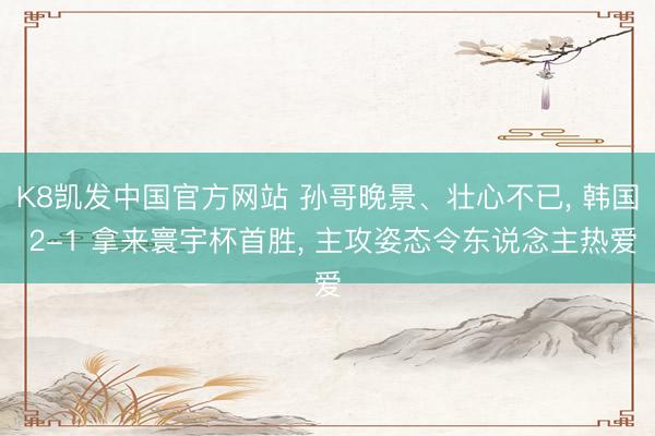 K8凯发中国官方网站 孙哥晚景、壮心不已， 韩国 2-1 拿来寰宇杯首胜， 主攻姿态令东说念主热爱