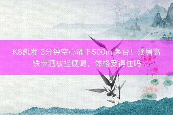K8凯发 3分钟空心灌下500ml茅台！须眉高铁带酒被拦硬喝，体格受得住吗