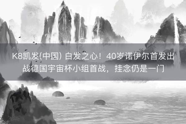 K8凯发(中国) 白发之心！40岁诺伊尔首发出战德国宇宙杯小组首战，挂念仍是一门