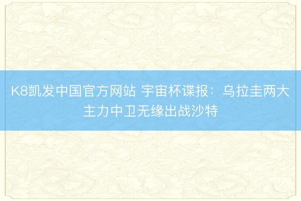 K8凯发中国官方网站 宇宙杯谍报:乌拉圭两大主力中卫无缘出战沙特