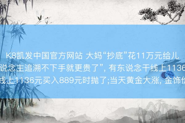 K8凯发中国官方网站 大妈“抄底”花11万元给儿媳买金项链， “许多东说念主追溯不下手就更贵了”， 有东说念干线上1136元买入889元时抛了;当天黄金大涨， 金饰价重返1300元