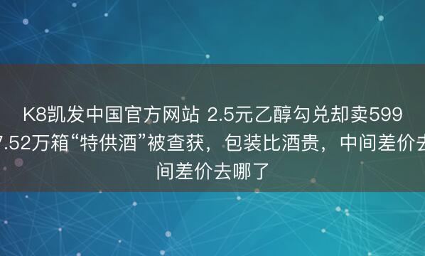 K8凯发中国官方网站 2.5元乙醇勾兑却卖599元！7.52万箱“特供酒”被查获，包装比酒贵，中间差价去哪了