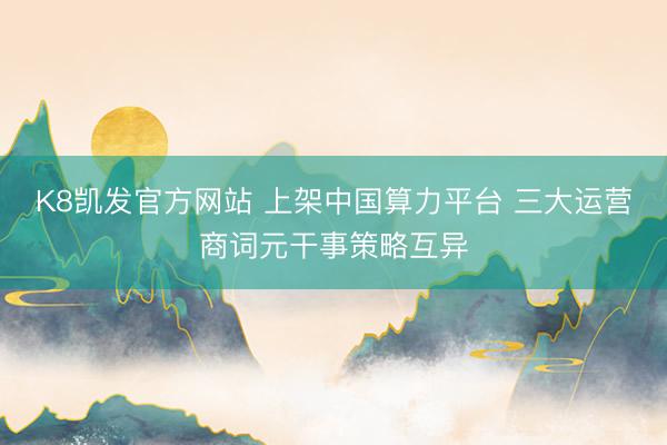 K8凯发官方网站 上架中国算力平台 三大运营商词元干事策略互异