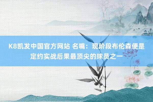 K8凯发中国官方网站 名嘴：现阶段布伦森便是定约实战后果最顶尖的球员之一