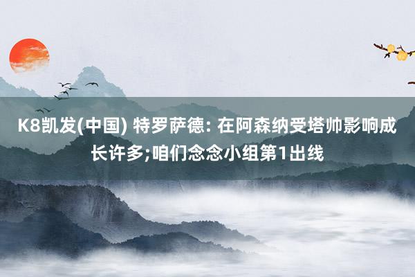 K8凯发(中国) 特罗萨德: 在阿森纳受塔帅影响成长许多;咱们念念小组第1出线