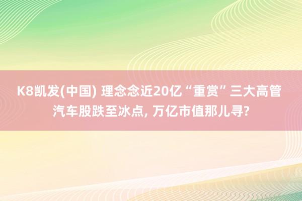 K8凯发(中国) 理念念近20亿“重赏”三大高管 汽车股跌至冰点， 万亿市值那儿寻?