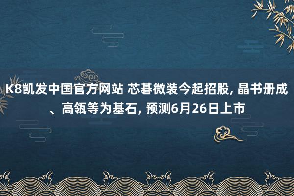 K8凯发中国官方网站 芯碁微装今起招股， 晶书册成、高瓴等为基石， 预测6月26日上市
