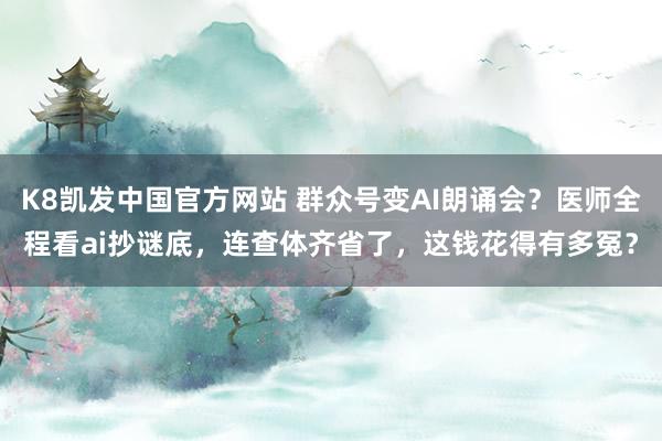 K8凯发中国官方网站 群众号变AI朗诵会？医师全程看ai抄谜底，连查体齐省了，这钱花得有多冤？